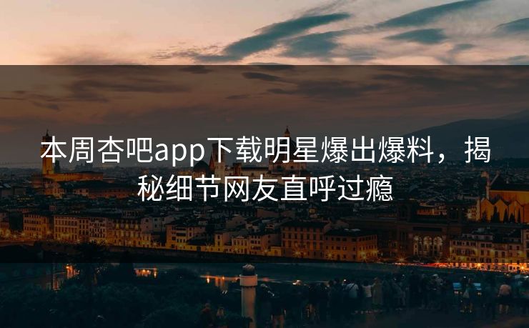 本周杏吧app下载明星爆出爆料，揭秘细节网友直呼过瘾
