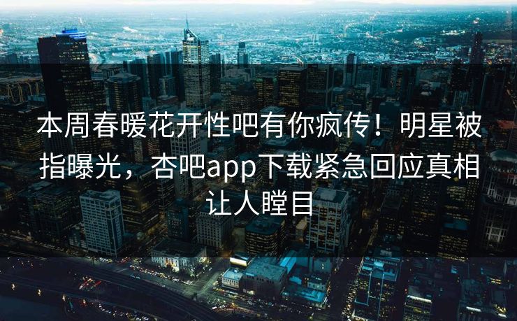 本周春暖花开性吧有你疯传！明星被指曝光，杏吧app下载紧急回应真相让人瞠目