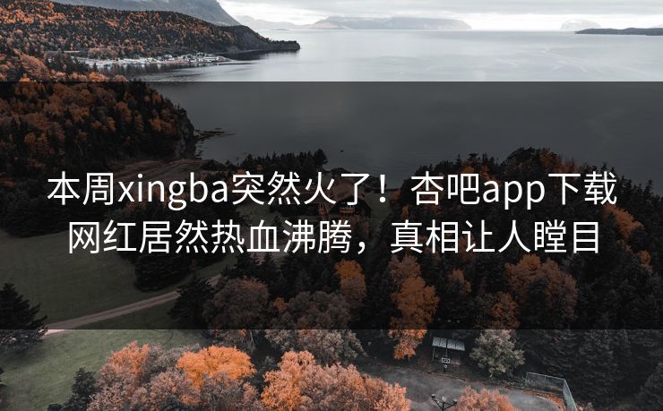 本周xingba突然火了！杏吧app下载网红居然热血沸腾，真相让人瞠目