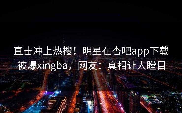 直击冲上热搜！明星在杏吧app下载被爆xingba，网友：真相让人瞠目