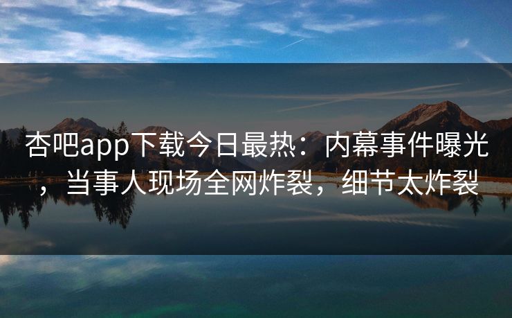 杏吧app下载今日最热：内幕事件曝光，当事人现场全网炸裂，细节太炸裂