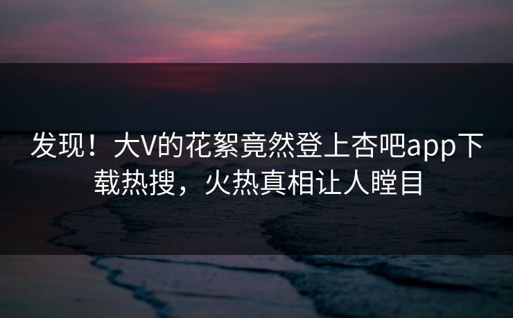 发现！大V的花絮竟然登上杏吧app下载热搜，火热真相让人瞠目
