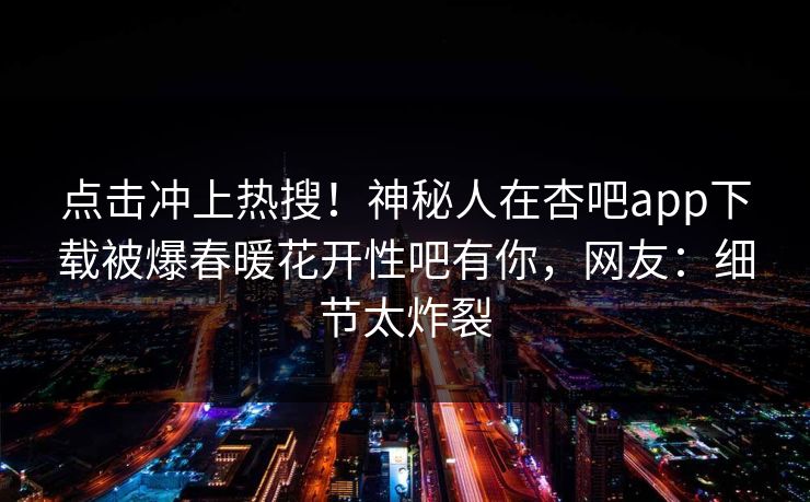 点击冲上热搜！神秘人在杏吧app下载被爆春暖花开性吧有你，网友：细节太炸裂