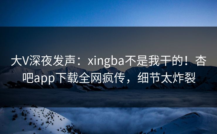 大V深夜发声：xingba不是我干的！杏吧app下载全网疯传，细节太炸裂