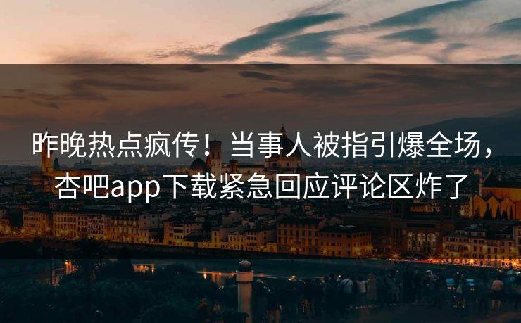 昨晚热点疯传！当事人被指引爆全场，杏吧app下载紧急回应评论区炸了