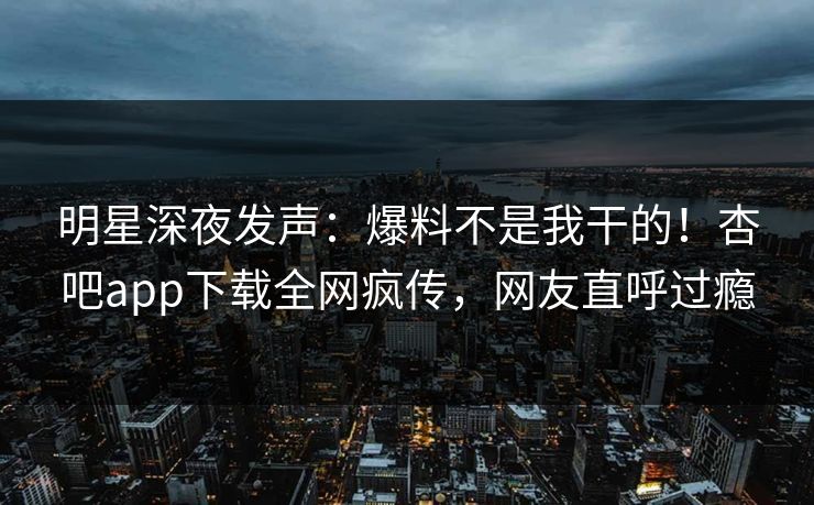 明星深夜发声：爆料不是我干的！杏吧app下载全网疯传，网友直呼过瘾