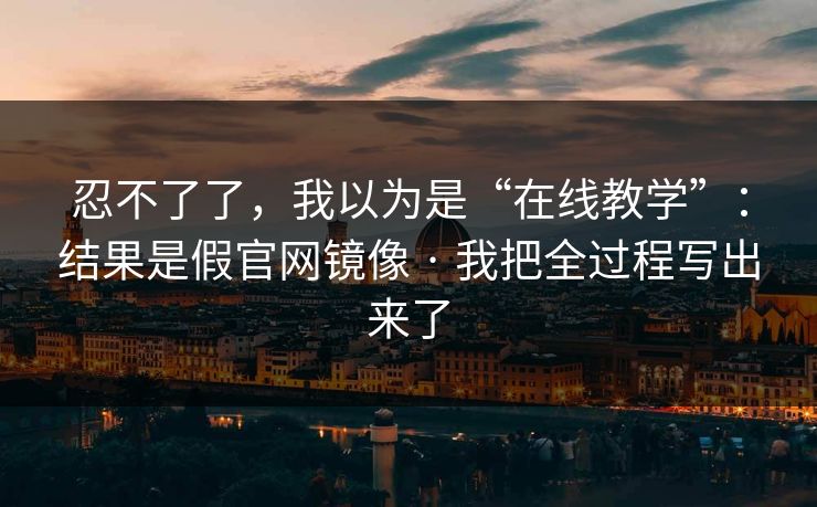 忍不了了，我以为是“在线教学”：结果是假官网镜像 · 我把全过程写出来了
