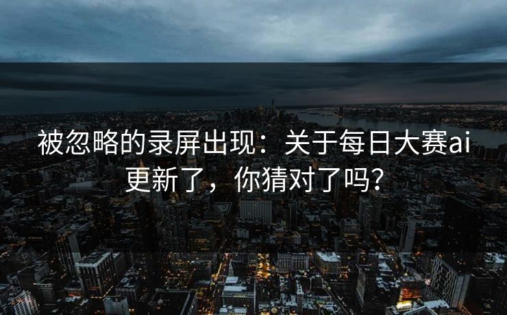 被忽略的录屏出现：关于每日大赛ai更新了，你猜对了吗？