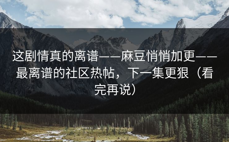 这剧情真的离谱——麻豆悄悄加更——最离谱的社区热帖，下一集更狠（看完再说）