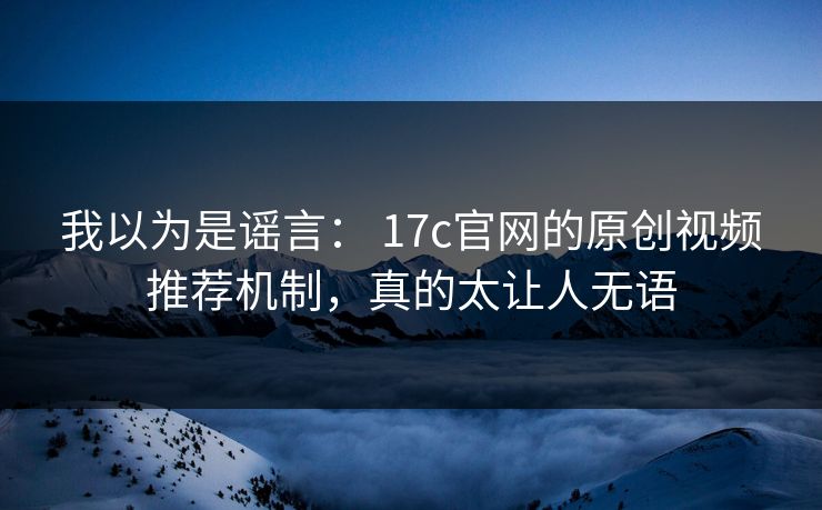 我以为是谣言： 17c官网的原创视频推荐机制，真的太让人无语