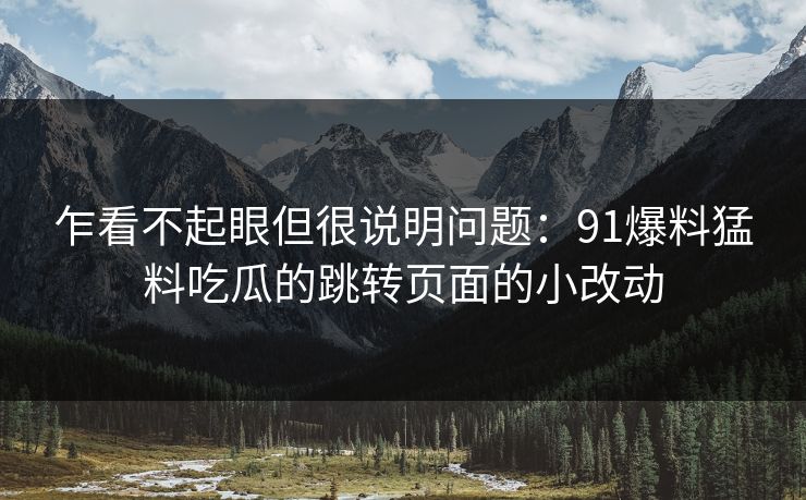乍看不起眼但很说明问题:91爆料猛料吃瓜的跳转页面的小改动 乍看不起眼但很说明问题:91爆料猛料吃瓜的跳转页面的小改动