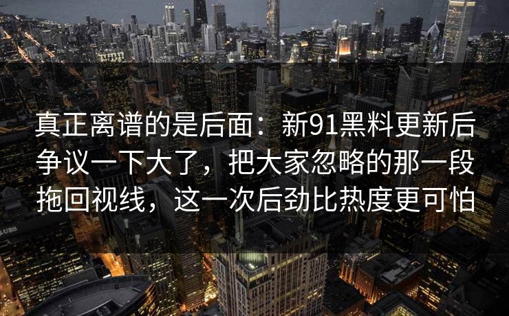 真正离谱的是后面:新91黑料更新后争议一下大了,把大家忽略的那一段拖回视线,这一次后劲比热度更可怕 真正离谱的是后面:新91黑料更新后争议一下大了,把大家忽略的那一段拖回视线,这一次后劲比热度更可怕